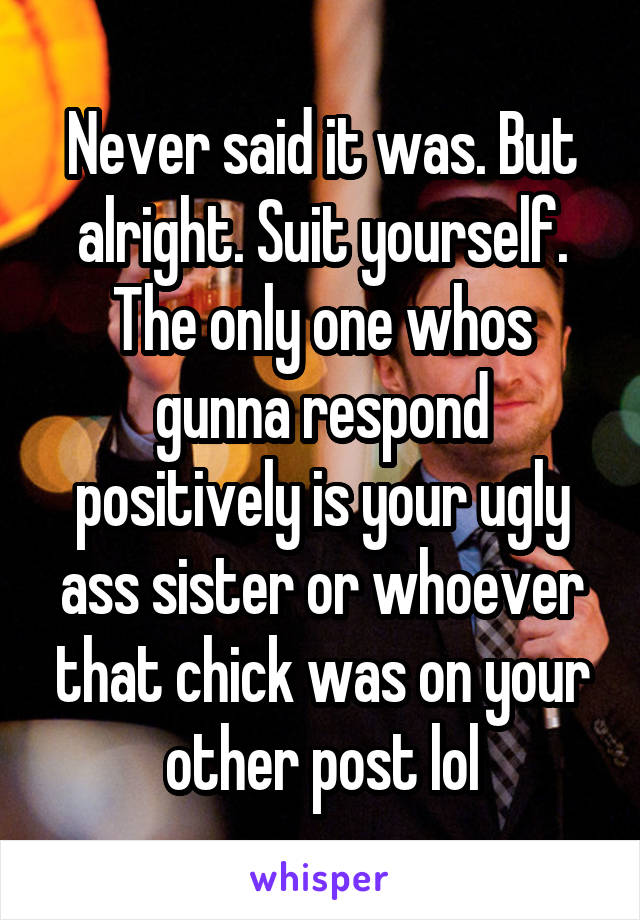 Never said it was. But alright. Suit yourself. The only one whos gunna respond positively is your ugly ass sister or whoever that chick was on your other post lol