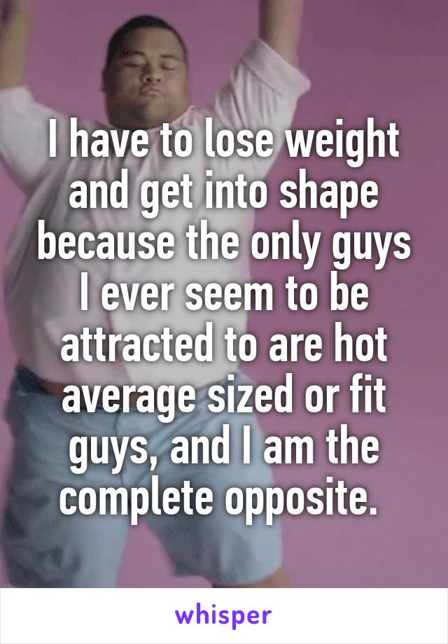 I have to lose weight and get into shape because the only guys I ever seem to be attracted to are hot average sized or fit guys, and I am the complete opposite. 