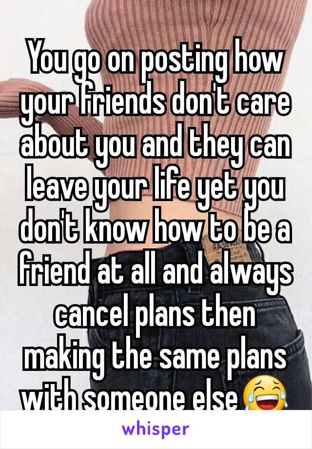 You go on posting how your friends don't care about you and they can leave your life yet you don't know how to be a friend at all and always cancel plans then making the same plans with someone else😂