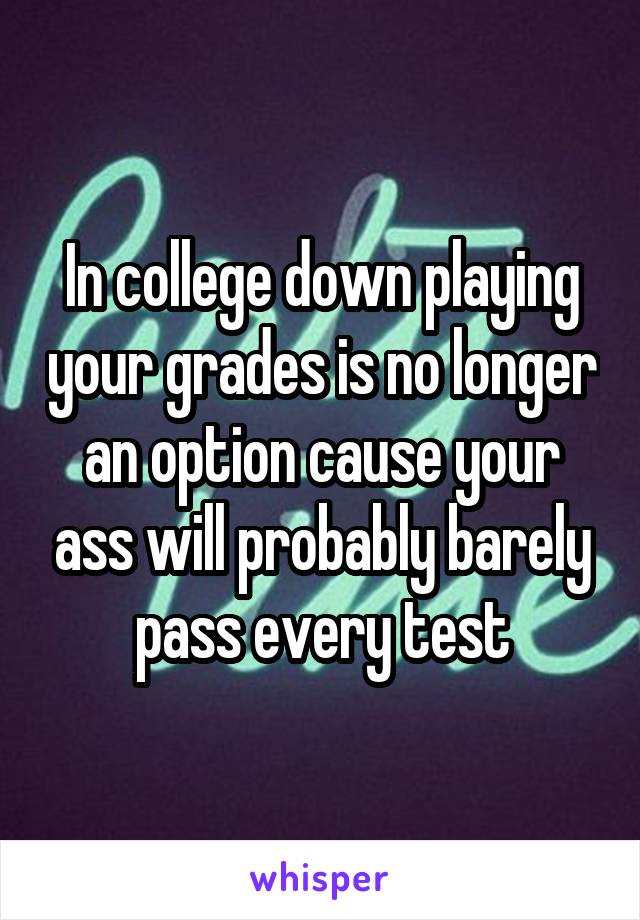 In college down playing your grades is no longer an option cause your ass will probably barely pass every test