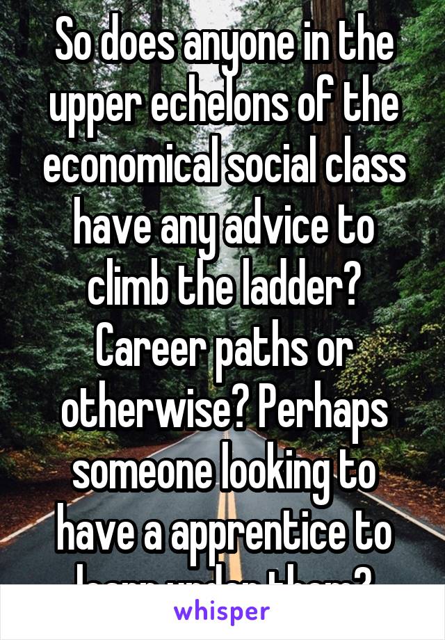 So does anyone in the upper echelons of the economical social class have any advice to climb the ladder? Career paths or otherwise? Perhaps someone looking to have a apprentice to learn under them?