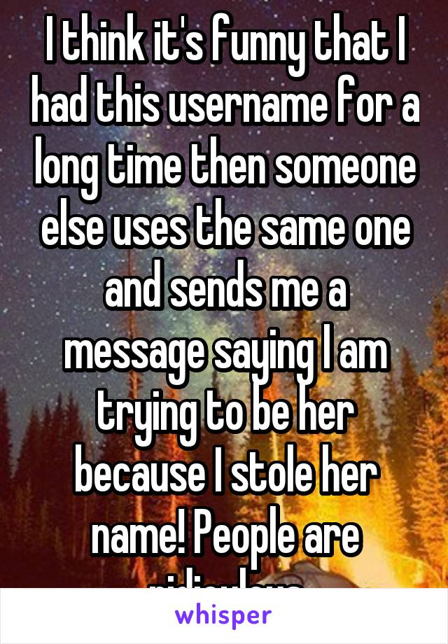 I think it's funny that I had this username for a long time then someone else uses the same one and sends me a message saying I am trying to be her because I stole her name! People are ridiculous
