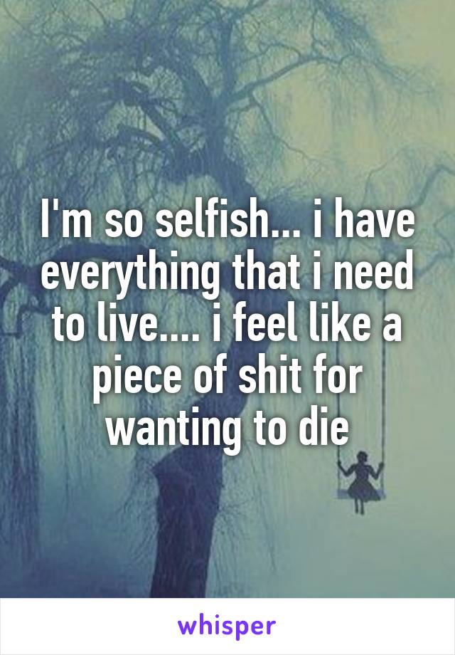I'm so selfish... i have everything that i need to live.... i feel like a piece of shit for wanting to die