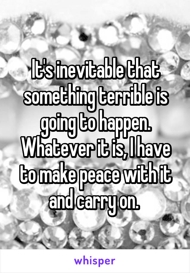 It's inevitable that something terrible is going to happen. Whatever it is, I have to make peace with it and carry on. 