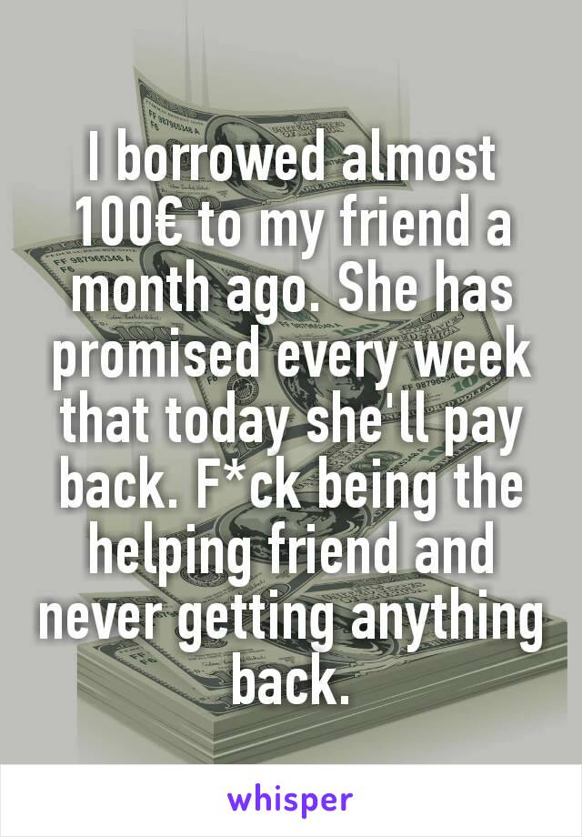 I borrowed almost 100€ to my friend a month ago. She has promised every week that today she'll pay back. F*ck being the helping friend and never getting anything back.
