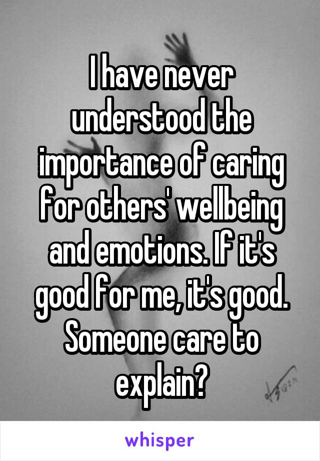 I have never understood the importance of caring for others' wellbeing and emotions. If it's good for me, it's good. Someone care to explain?