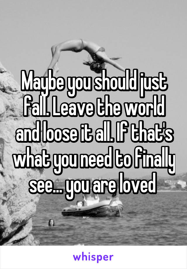 Maybe you should just fall. Leave the world and loose it all. If that's what you need to finally see... you are loved 
