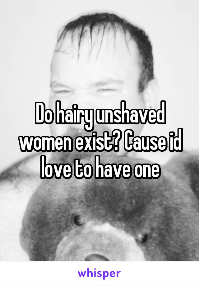 Do hairy unshaved women exist? Cause id love to have one