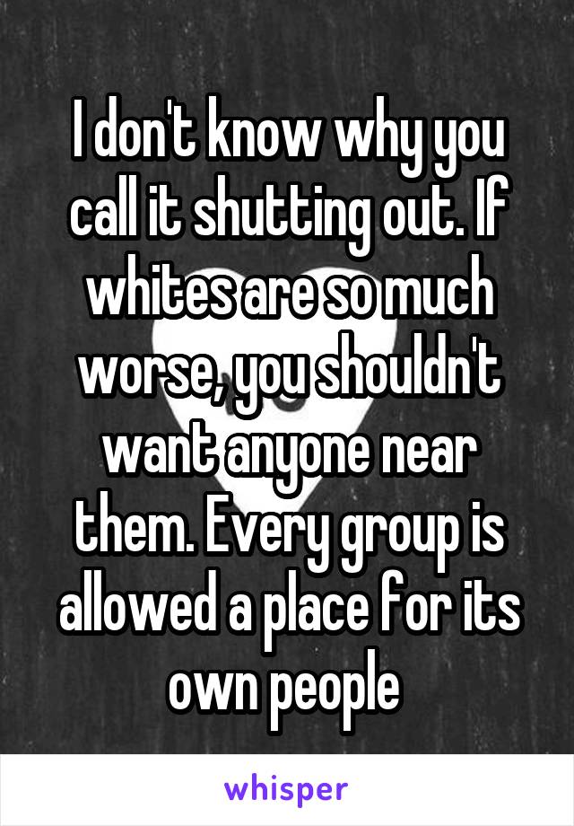 I don't know why you call it shutting out. If whites are so much worse, you shouldn't want anyone near them. Every group is allowed a place for its own people 