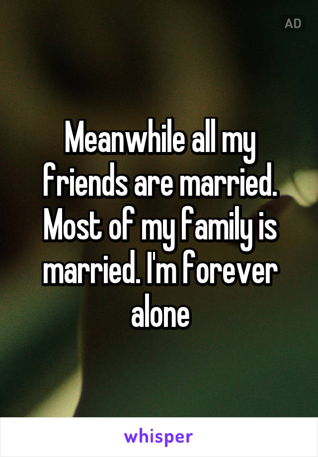 Meanwhile all my friends are married. Most of my family is married. I'm forever alone