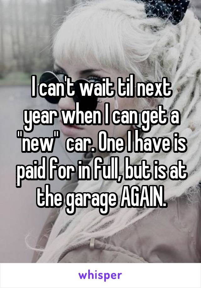 I can't wait til next year when I can get a "new"  car. One I have is paid for in full, but is at the garage AGAIN.
