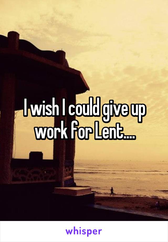 I wish I could give up work for Lent....