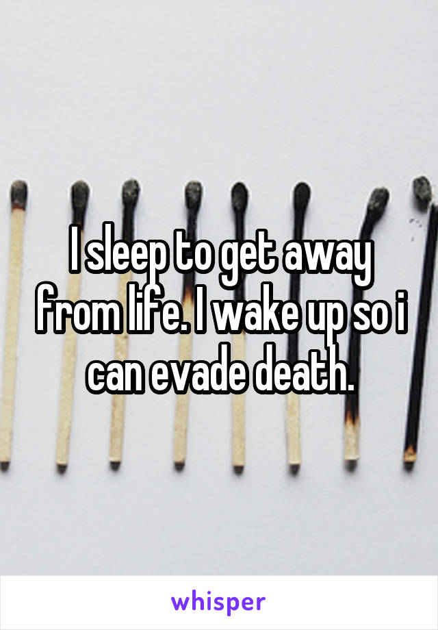 I sleep to get away from life. I wake up so i can evade death.