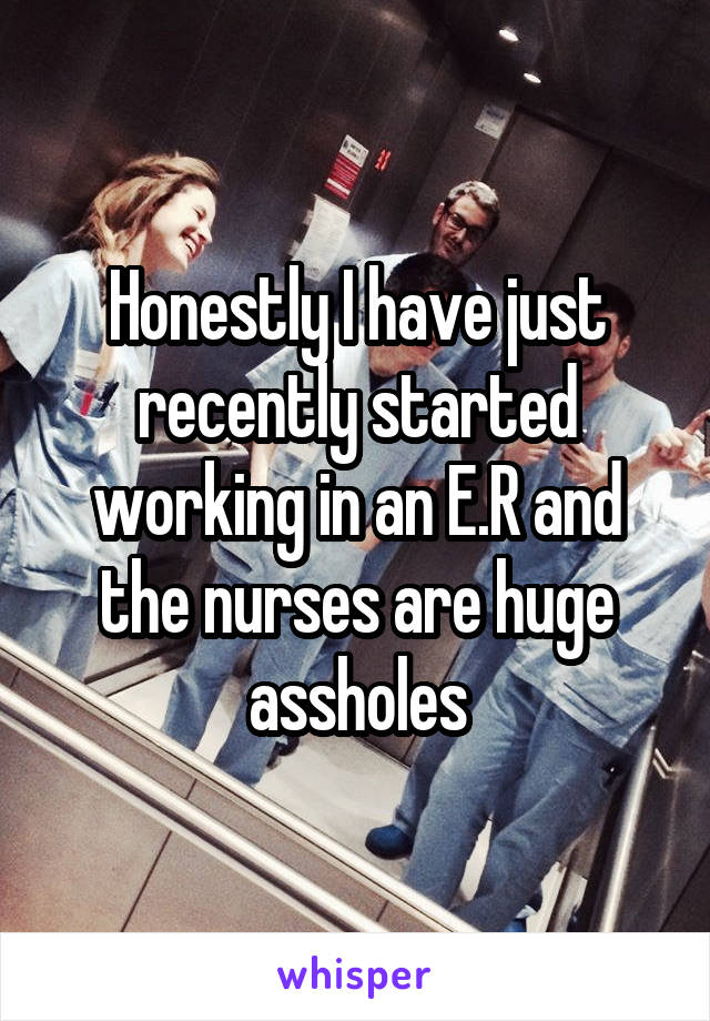 Honestly I have just recently started working in an E.R and the nurses are huge assholes