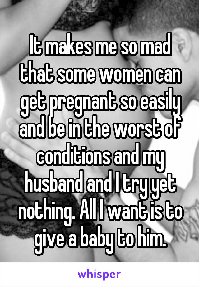 It makes me so mad that some women can get pregnant so easily and be in the worst of conditions and my husband and I try yet nothing. All I want is to give a baby to him.