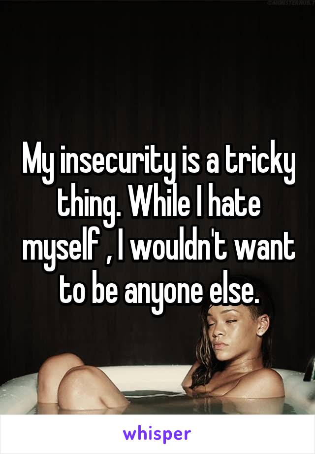 My insecurity is a tricky thing. While I hate myself , I wouldn't want to be anyone else.