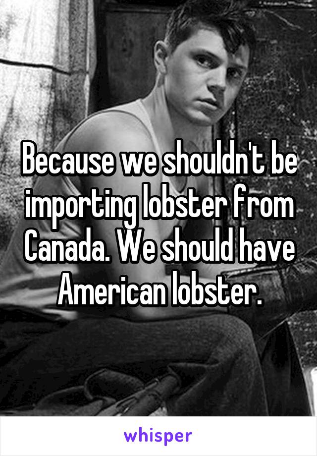 Because we shouldn't be importing lobster from Canada. We should have American lobster.