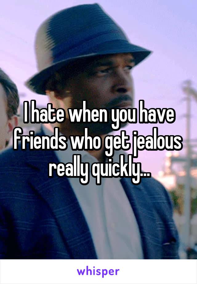 I hate when you have friends who get jealous  really quickly...