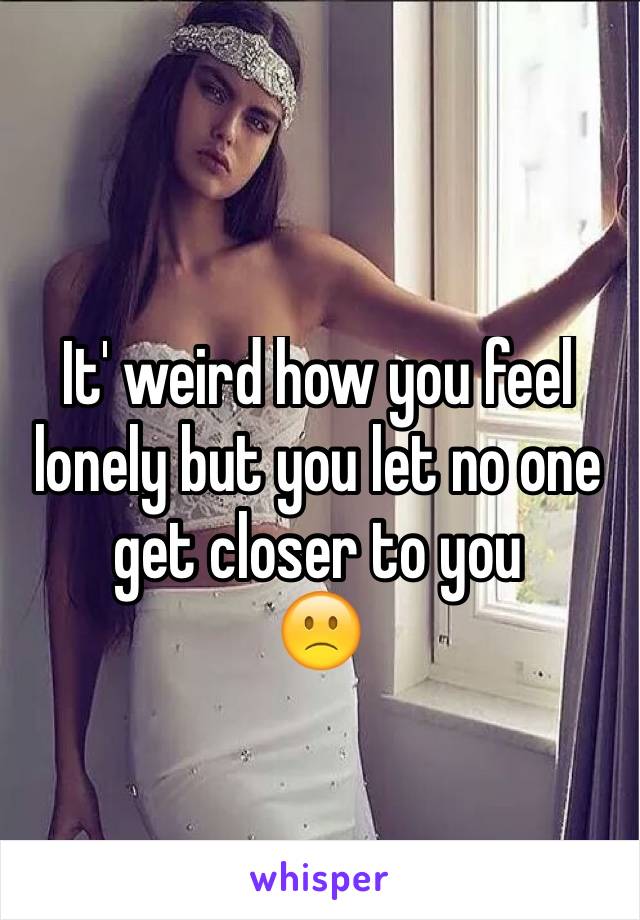 It' weird how you feel lonely but you let no one get closer to you         🙁