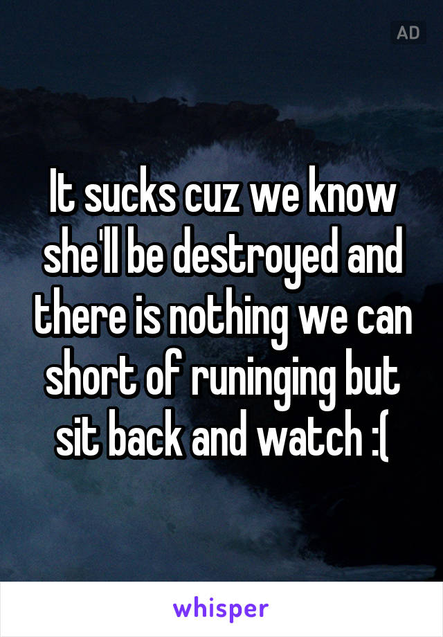 It sucks cuz we know she'll be destroyed and there is nothing we can short of runinging but sit back and watch :(