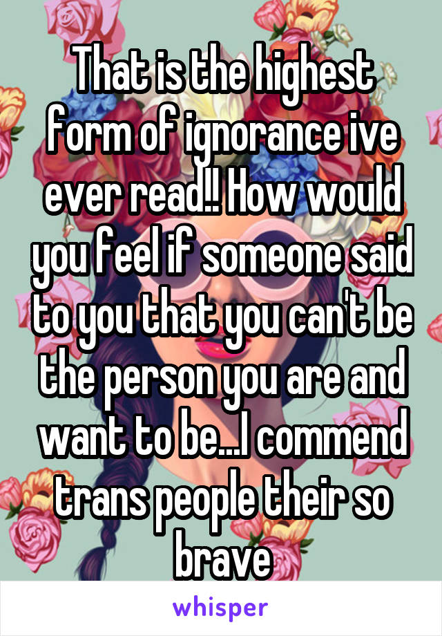 That is the highest form of ignorance ive ever read!! How would you feel if someone said to you that you can't be the person you are and want to be...I commend trans people their so brave