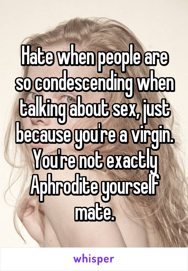 Hate when people are so condescending when talking about sex, just because you're a virgin. You're not exactly Aphrodite yourself mate.