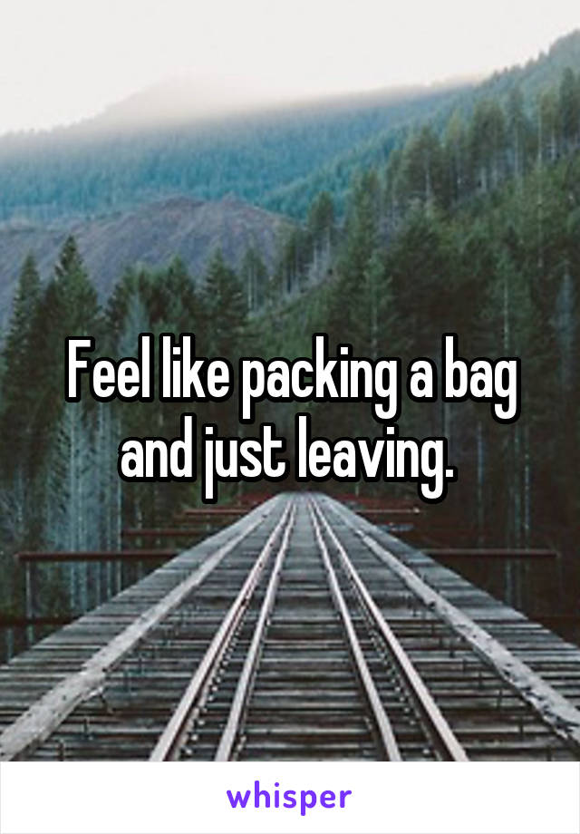Feel like packing a bag and just leaving. 