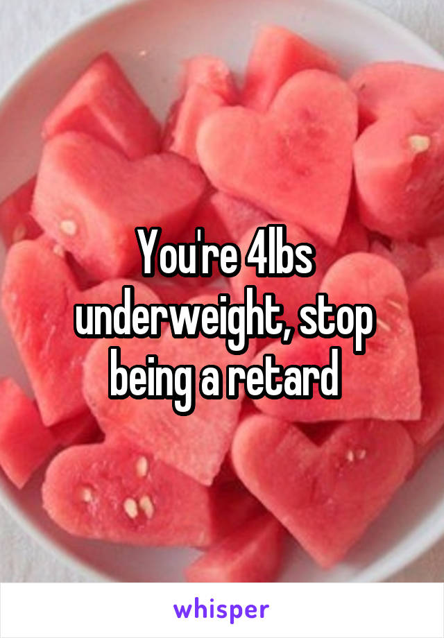 You're 4lbs underweight, stop being a retard