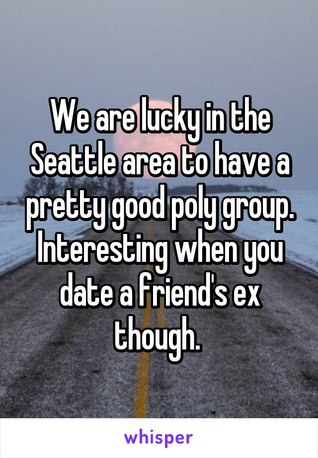 We are lucky in the Seattle area to have a pretty good poly group. Interesting when you date a friend's ex though. 