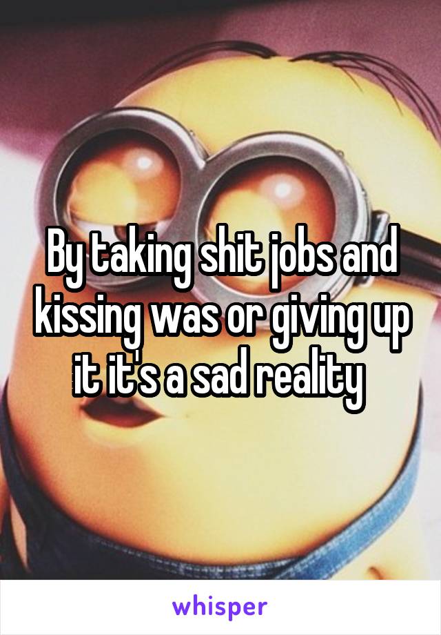 By taking shit jobs and kissing was or giving up it it's a sad reality 