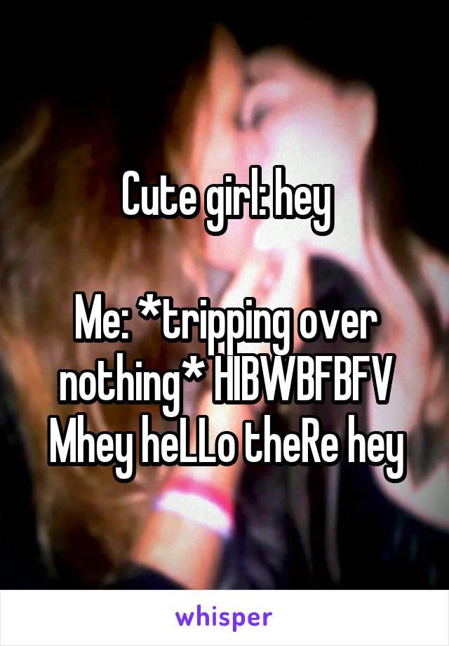 Cute girl: hey

Me: *tripping over nothing* HIBWBFBFV Mhey heLLo theRe hey