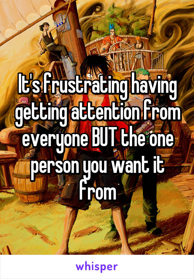 It's frustrating having getting attention from everyone BUT the one person you want it from