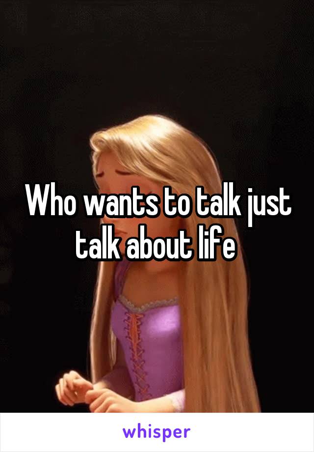 Who wants to talk just talk about life 