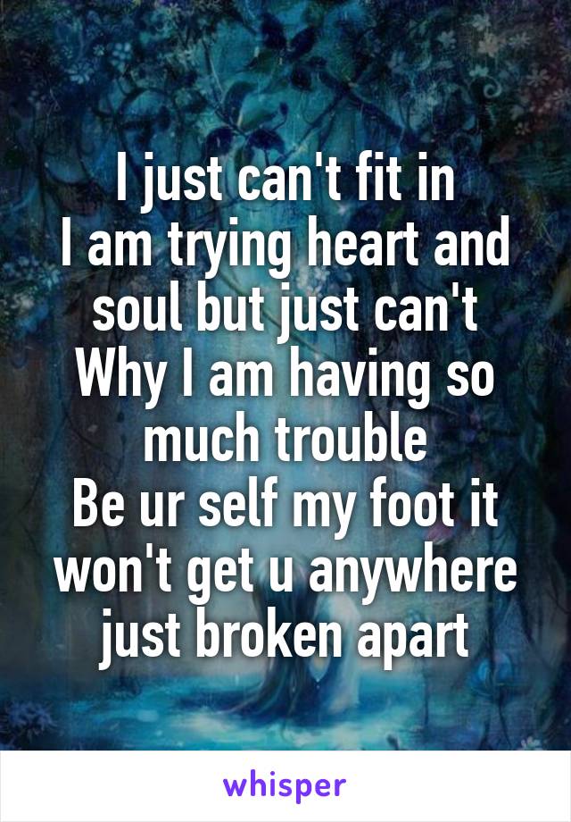 I just can't fit in
I am trying heart and soul but just can't
Why I am having so much trouble
Be ur self my foot it won't get u anywhere just broken apart