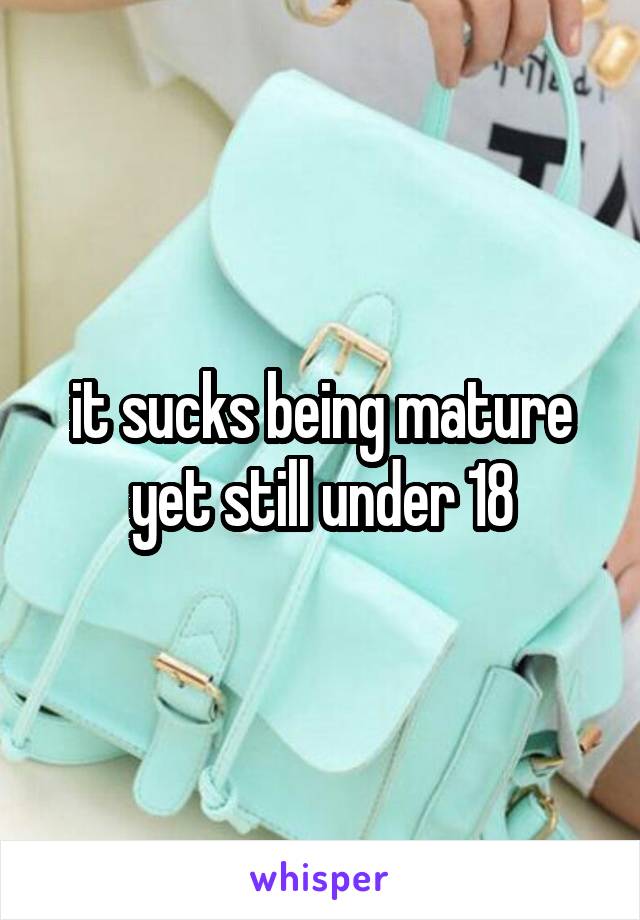 it sucks being mature yet still under 18