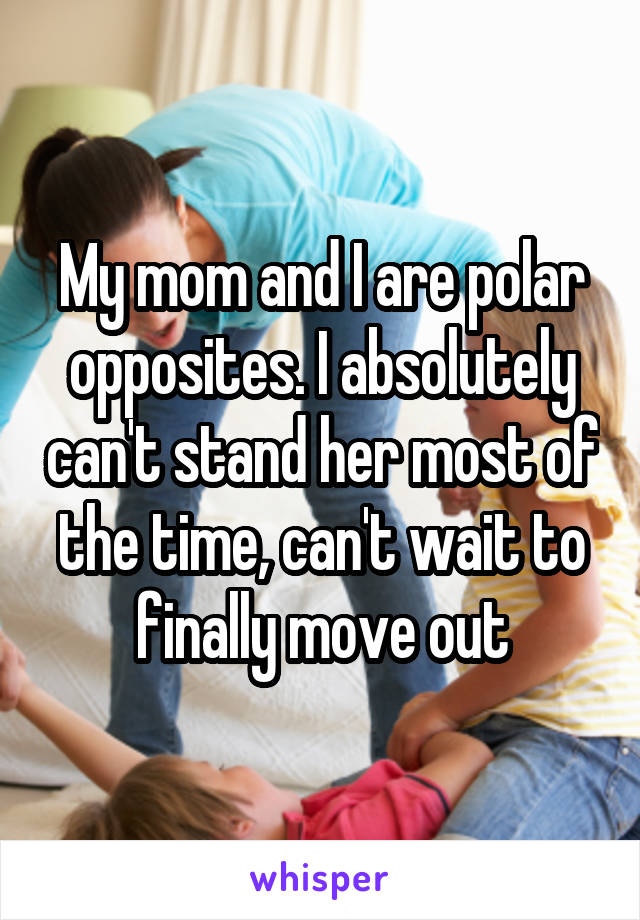 My mom and I are polar opposites. I absolutely can't stand her most of the time, can't wait to finally move out
