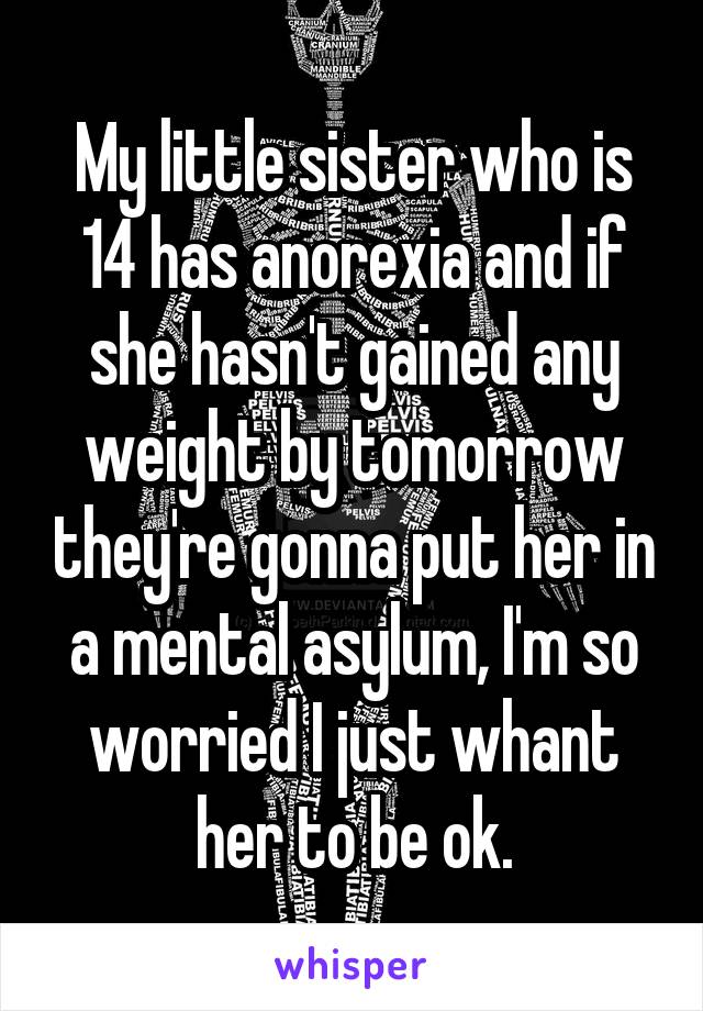 My little sister who is 14 has anorexia and if she hasn't gained any weight by tomorrow they're gonna put her in a mental asylum, I'm so worried I just whant her to be ok.
