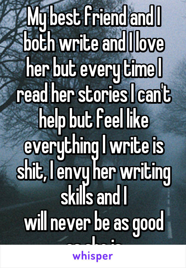 My best friend and I both write and I love her but every time I read her stories I can't help but feel like everything I write is shit, I envy her writing skills and I
will never be as good as she is