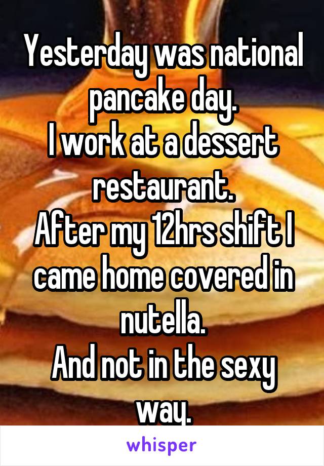 Yesterday was national pancake day.
I work at a dessert restaurant.
After my 12hrs shift I came home covered in nutella.
And not in the sexy way.