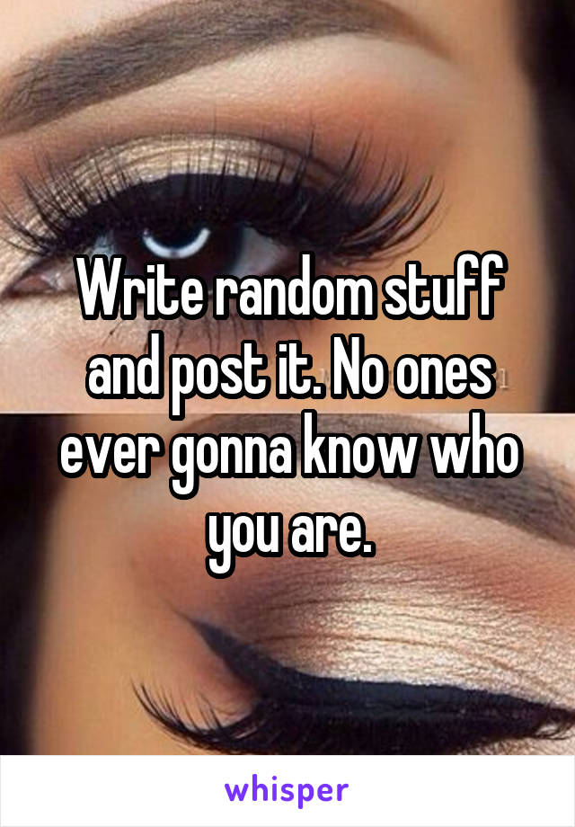 Write random stuff and post it. No ones ever gonna know who you are.