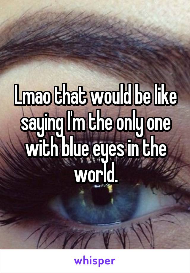 Lmao that would be like saying I'm the only one with blue eyes in the world.