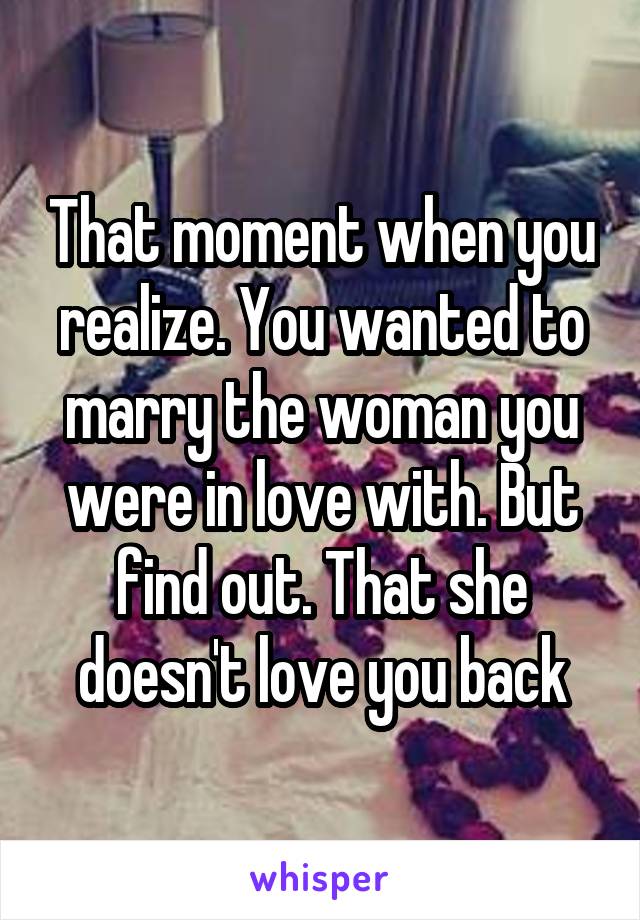 That moment when you realize. You wanted to marry the woman you were in love with. But find out. That she doesn't love you back