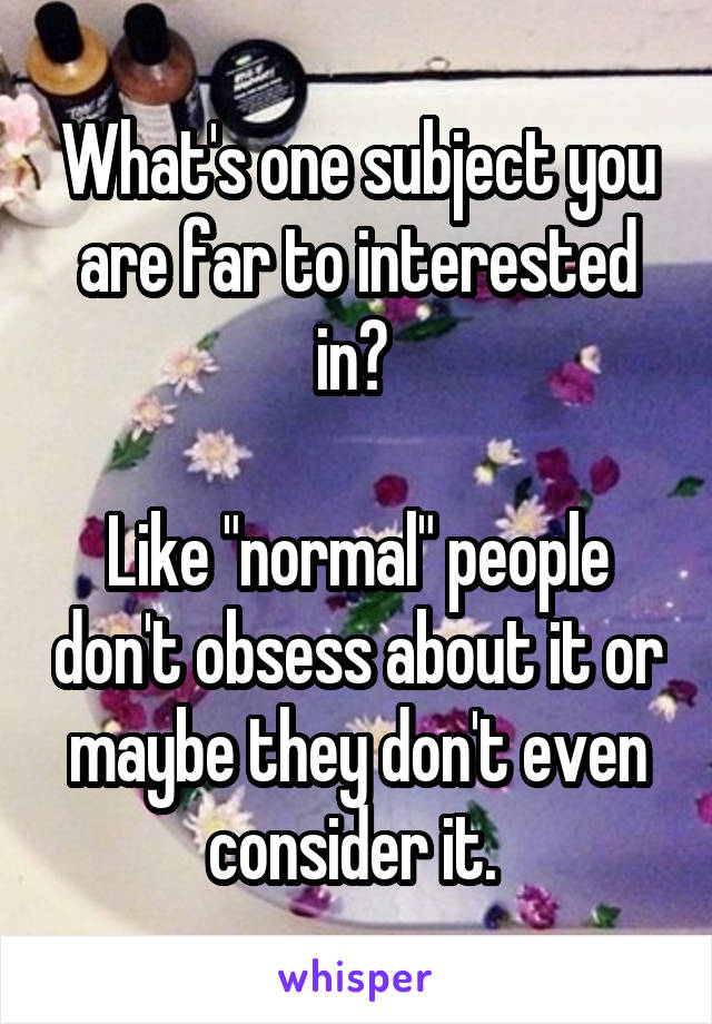 What's one subject you are far to interested in? 

Like "normal" people don't obsess about it or maybe they don't even consider it. 