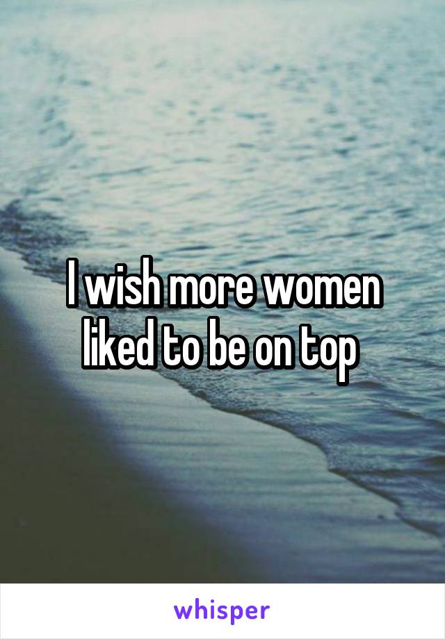 I wish more women liked to be on top 