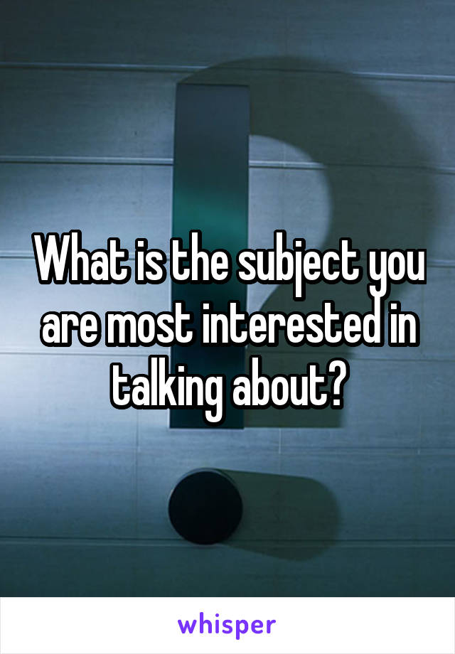 What is the subject you are most interested in talking about?
