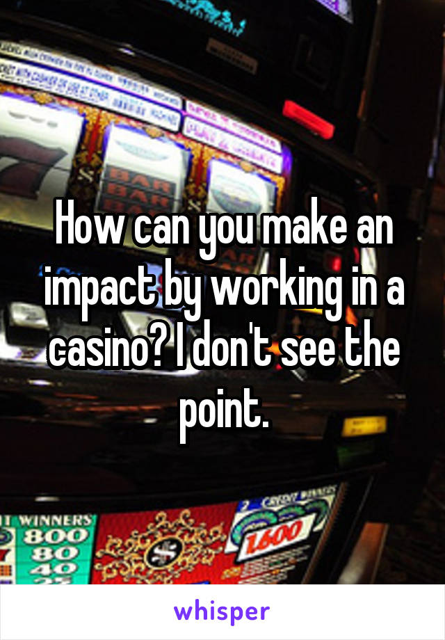 How can you make an impact by working in a casino? I don't see the point.