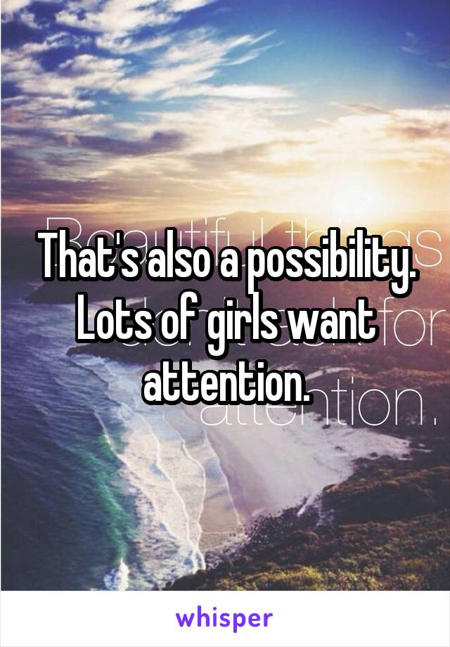 That's also a possibility.
Lots of girls want attention.