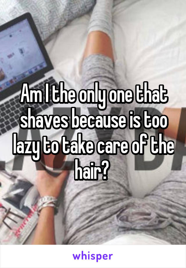 Am I the only one that shaves because is too lazy to take care of the hair? 