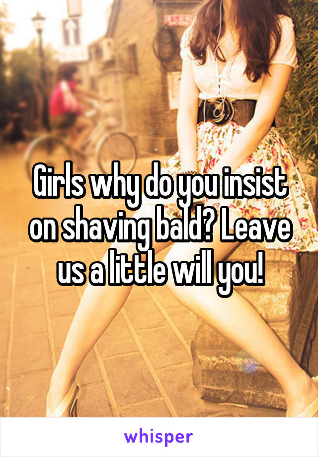 Girls why do you insist on shaving bald? Leave us a little will you!