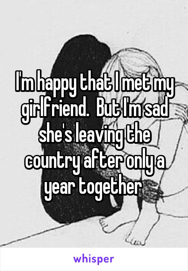 I'm happy that I met my girlfriend.  But I'm sad she's leaving the country after only a year together 